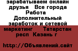 зарабатываем онлайн друзья - Все города Работа » Дополнительный заработок и сетевой маркетинг   . Татарстан респ.,Казань г.